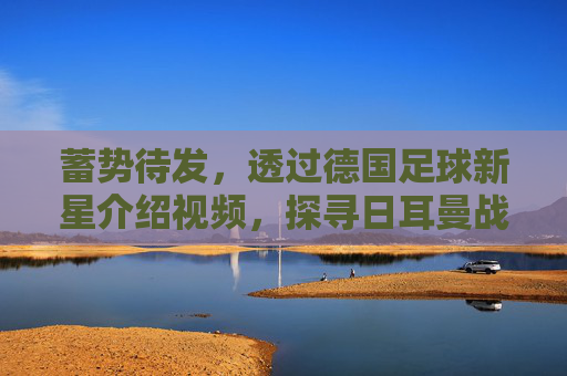 蓄势待发,透过德国足球新星介绍视频,探寻日耳曼战车的复兴密码