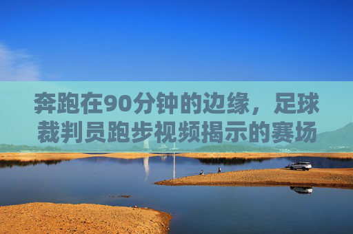 奔跑在90分钟的边缘,足球裁判员跑步视频揭示的赛场真相