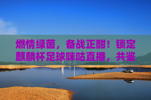 燃情绿茵,备战正酣!锁定麒麟杯足球咪咕直播,共鉴国足新征程