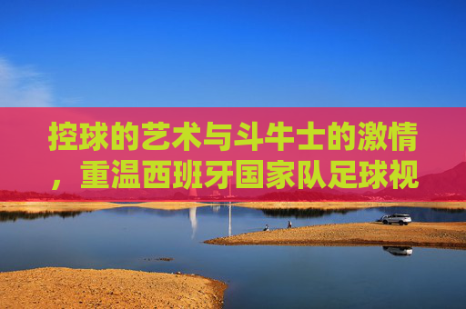 控球的艺术与斗牛士的激情,重温西班牙国家队足球视频