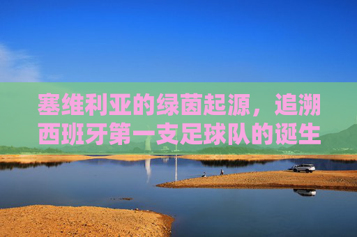 塞维利亚的绿茵起源,追溯西班牙第一支足球队的诞生
