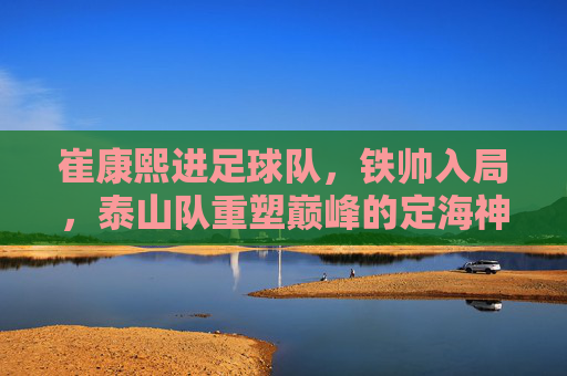 崔康熙进足球队,铁帅入局,泰山队重塑巅峰的定海神针