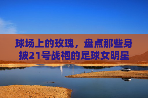 球场上的玫瑰,盘点那些身披21号战袍的足球女明星