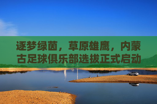 逐梦绿茵，草原雄鹰，内蒙古足球俱乐部选拔正式启动
