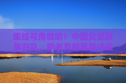 集结号角吹响!中国女足球星归队,新老交替蓄势待发