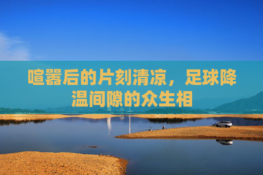 喧嚣后的片刻清凉,足球降温间隙的众生相