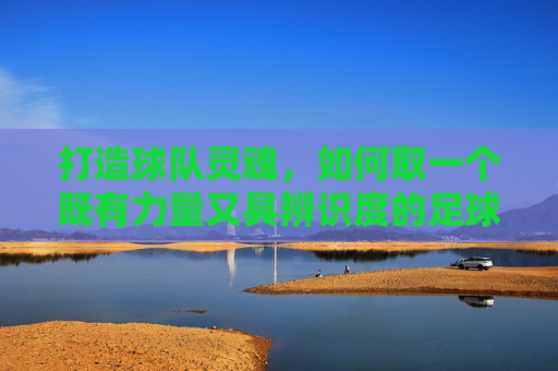 打造球队灵魂,如何取一个既有力量又具辨识度的足球队队徽