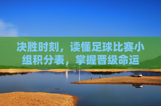 决胜时刻,读懂足球比赛小组积分表,掌握晋级命运