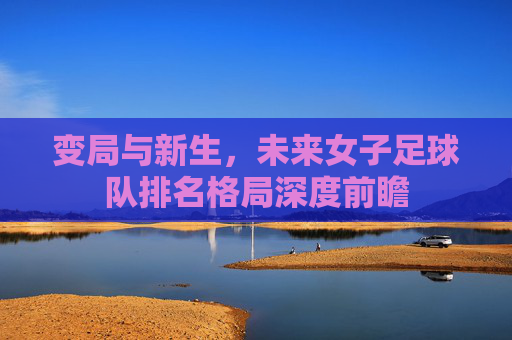 变局与新生,未来女子足球队排名格局深度前瞻