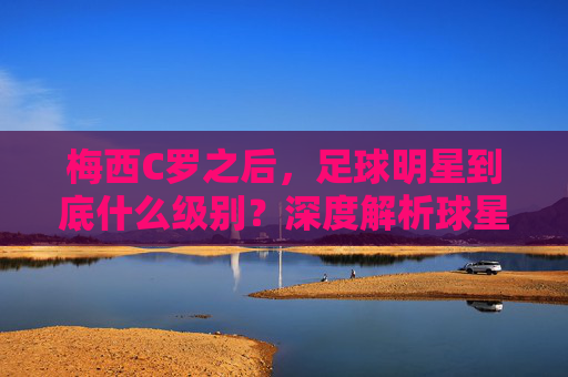 梅西C罗之后,足球明星到底什么级别?深度解析球星分级体系