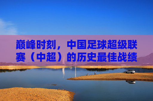 巅峰时刻,中国足球超级联赛(中超)的历史最佳战绩与启示