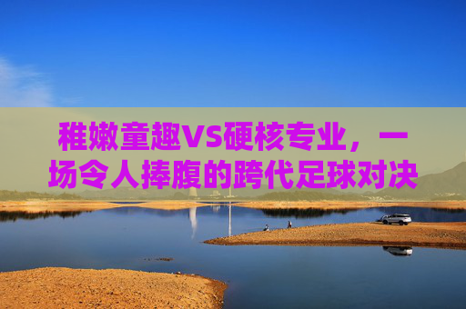 稚嫩童趣VS硬核专业,一场令人捧腹的跨代足球对决
