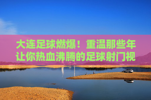 大连足球燃爆!重温那些年让你热血沸腾的足球射门视频集锦