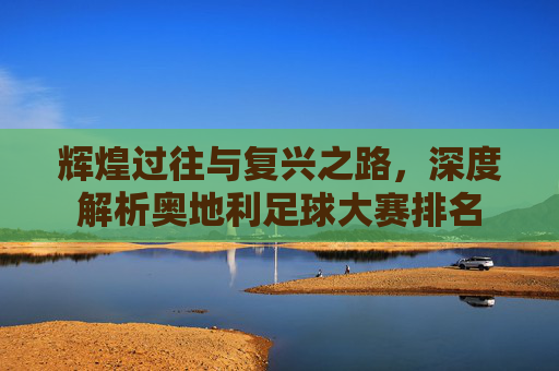 辉煌过往与复兴之路，深度解析奥地利足球大赛排名