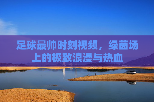 足球最帅时刻视频,绿茵场上的极致浪漫与热血