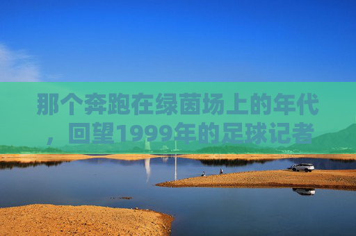 那个奔跑在绿茵场上的年代,回望1999年的足球记者