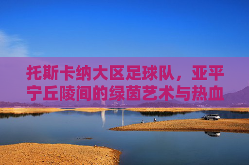 托斯卡纳大区足球队,亚平宁丘陵间的绿茵艺术与热血图腾