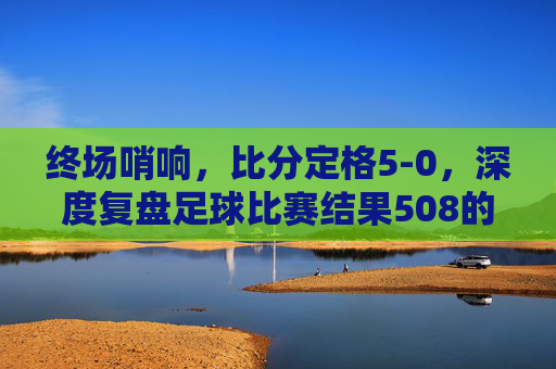 终场哨响，比分定格5-0，深度复盘足球比赛结果508的巅峰对决