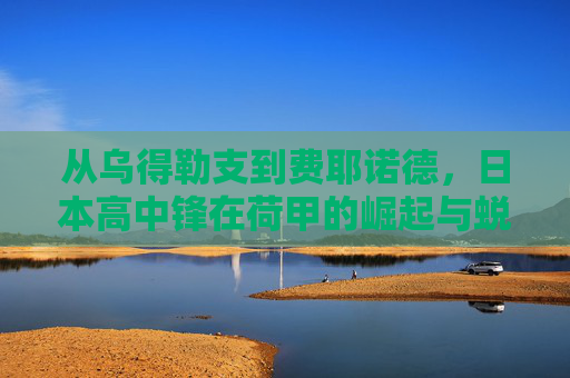 从乌得勒支到费耶诺德,日本高中锋在荷甲的崛起与蜕变