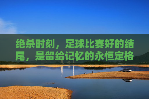绝杀时刻,足球比赛好的结尾,是留给记忆的永恒定格