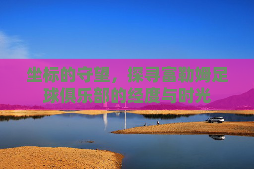 坐标的守望,探寻富勒姆足球俱乐部的经度与时光
