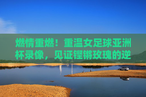 燃情重燃!重温女足球亚洲杯录像,见证铿锵玫瑰的逆风翻盘