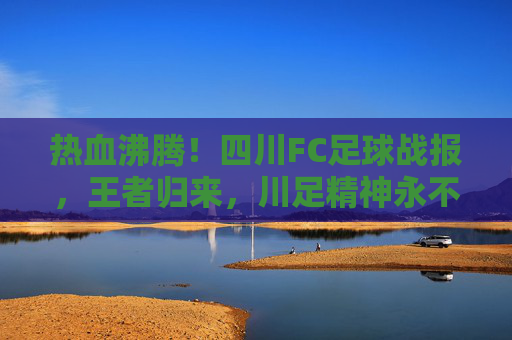 热血沸腾!四川FC足球战报,王者归来,川足精神永不灭