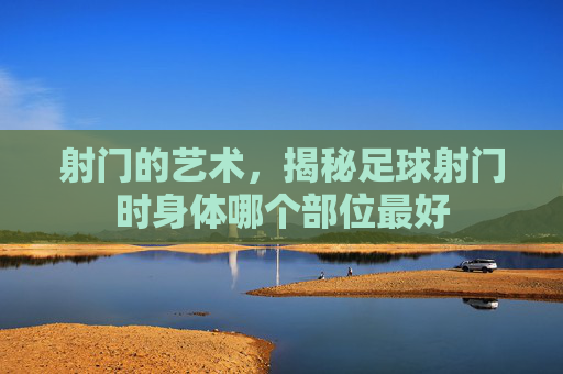 射门的艺术,揭秘足球射门时身体哪个部位最好
