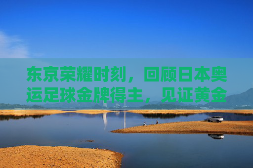 东京荣耀时刻,回顾日本奥运足球金牌得主,见证黄金一代的崛起