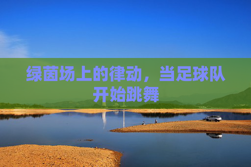绿茵场上的律动,当足球队开始跳舞