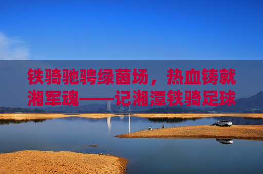 铁骑驰骋绿茵场,热血铸就湘军魂——记湘潭铁骑足球队成员