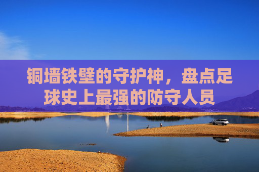 铜墙铁壁的守护神,盘点足球史上最强的防守人员