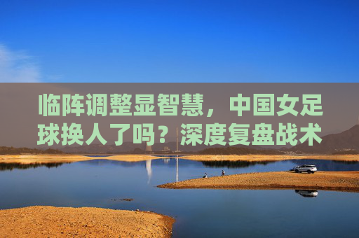 临阵调整显智慧,中国女足球换人了吗?深度复盘战术博弈背后的胜负手