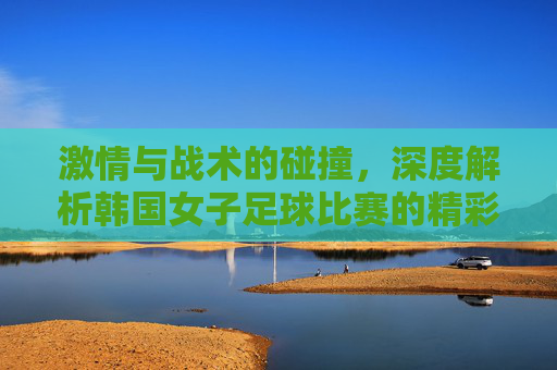 激情与战术的碰撞,深度解析韩国女子足球比赛的精彩瞬间