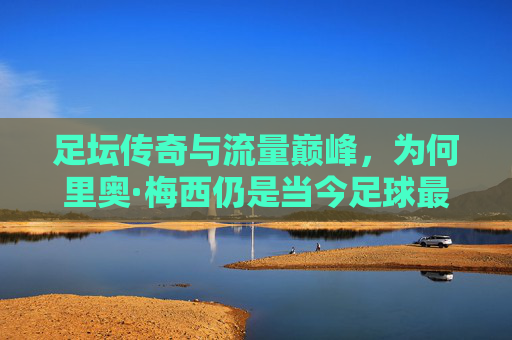 足坛传奇与流量巅峰,为何里奥·梅西仍是当今足球最热球星