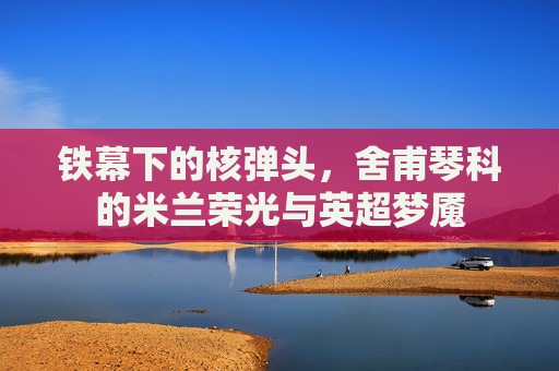铁幕下的核弹头,舍甫琴科的米兰荣光与英超梦魇