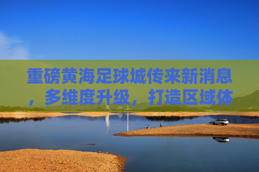 重磅黄海足球城传来新消息,多维度升级,打造区域体育新地标