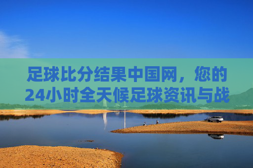 足球比分结果中国网，您的24小时全天候足球资讯与战报中心