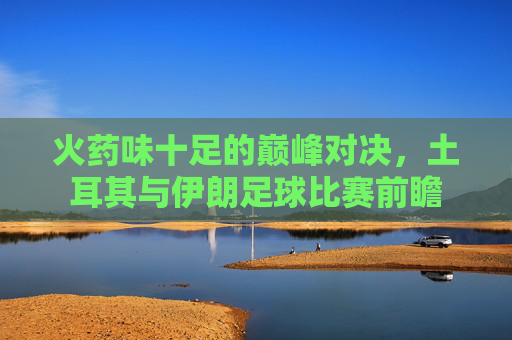 火药味十足的巅峰对决,土耳其与伊朗足球比赛前瞻