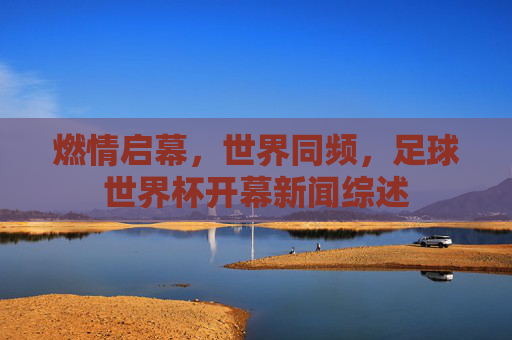燃情启幕,世界同频,足球世界杯开幕新闻综述