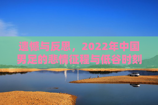 遗憾与反思,2022年中国男足的悲情征程与低谷时刻