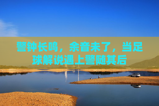 警钟长鸣,余音未了,当足球解说遇上警随其后