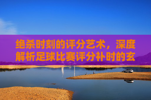 绝杀时刻的评分艺术,深度解析足球比赛评分补时的玄机