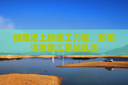 绿茵场上的重工力量,致敬济南重工足球队员