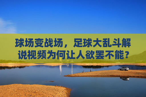 球场变战场,足球大乱斗解说视频为何让人欲罢不能?