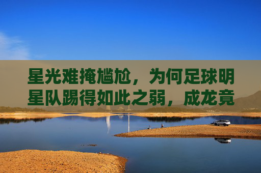 星光难掩尴尬,为何足球明星队踢得如此之弱,成龙竟成拖油瓶