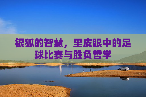 银狐的智慧,里皮眼中的足球比赛与胜负哲学