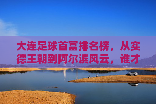 大连足球首富排名榜,从实德王朝到阿尔滨风云,谁才是真正的金主?