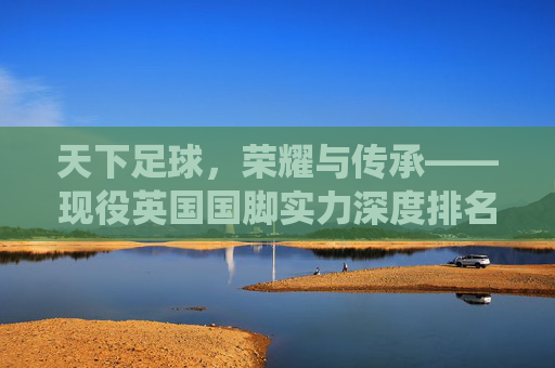 天下足球,荣耀与传承——现役英国国脚实力深度排名