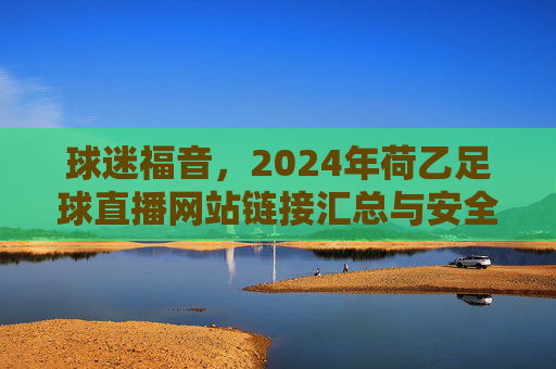 球迷福音，2024年荷乙足球直播网站链接汇总与安全观赛指南